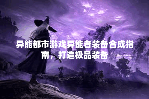 异能都市游戏异能者装备合成指南，打造极品装备