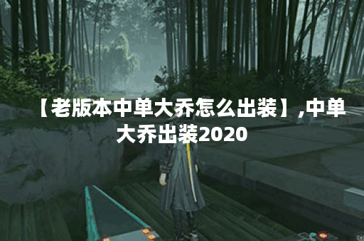 【老版本中单大乔怎么出装】,中单大乔出装2020