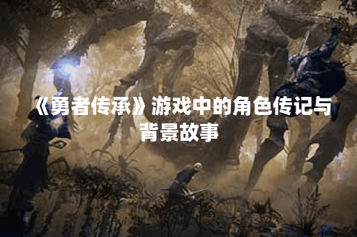 《勇者传承》游戏中的角色传记与背景故事