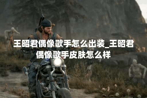 王昭君偶像歌手怎么出装_王昭君偶像歌手皮肤怎么样 王昭君偶像歌手怎么出装_王昭君偶像歌手皮肤怎么样