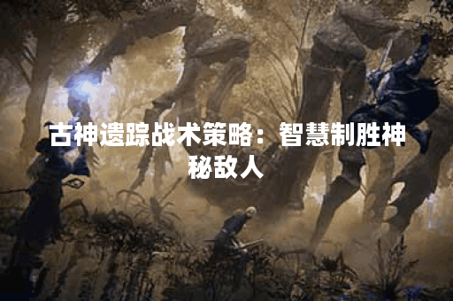 古神遗踪战术策略：智慧制胜神秘敌人