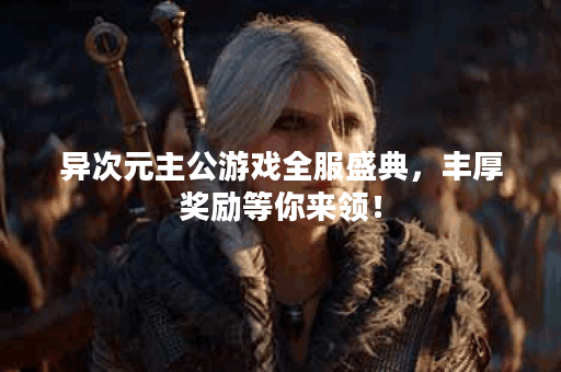 异次元主公游戏全服盛典，丰厚奖励等你来领！