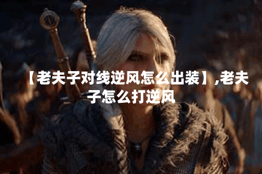【老夫子对线逆风怎么出装】,老夫子怎么打逆风 【老夫子对线逆风怎么出装】,老夫子怎么打逆风