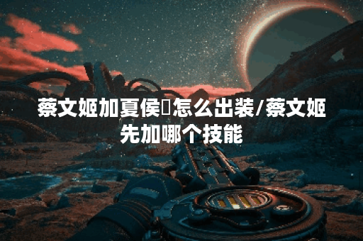 蔡文姬加夏侯惇怎么出装/蔡文姬先加哪个技能