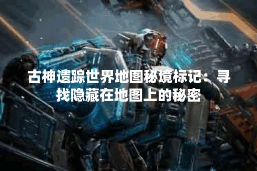古神遗踪世界地图秘境标记：寻找隐藏在地图上的秘密