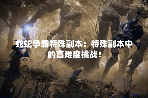 蛇蛇争霸特殊副本：特殊副本中的高难度挑战！