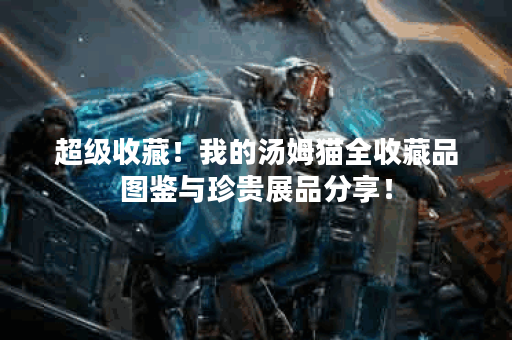 超级收藏!我的汤姆猫全收藏品图鉴与珍贵展品分享! 超级收藏!我的汤姆猫全收藏品图鉴与珍贵展品分享!