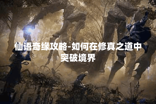 仙语奇缘攻略-如何在修真之道中突破境界？