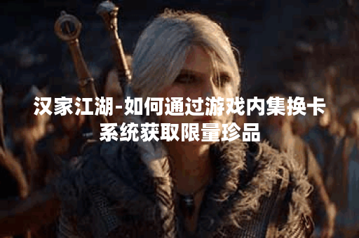 汉家江湖-如何通过游戏内集换卡系统获取限量珍品? 汉家江湖-如何通过游戏内集换卡系统获取限量珍品?