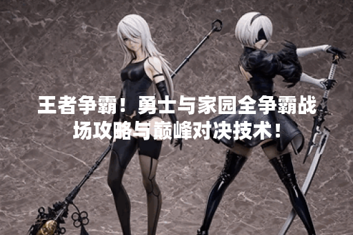 王者争霸!勇士与家园全争霸战场攻略与巅峰对决技术! 王者争霸!勇士与家园全争霸战场攻略与巅峰对决技术!