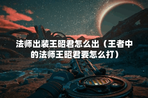 法师出装王昭君怎么出（王者中的法师王昭君要怎么打）