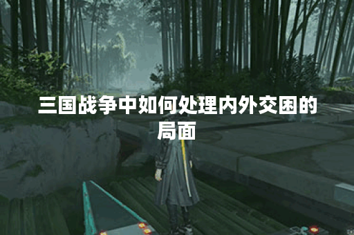 三国战争中如何处理内外交困的局面？