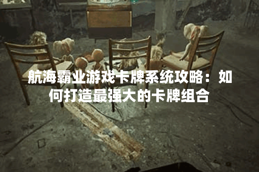 航海霸业游戏卡牌系统攻略：如何打造最强大的卡牌组合？