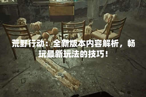 荒野行动：全新版本内容解析，畅玩最新玩法的技巧！