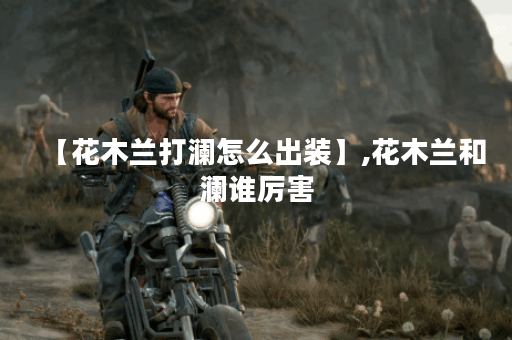 【花木兰打澜怎么出装】,花木兰和澜谁厉害