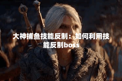 大神捕鱼技能反制：如何利用技能反制boss