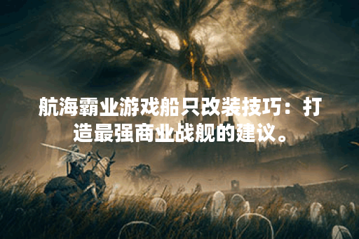 航海霸业游戏船只改装技巧:打造最强商业战舰的建议。 航海霸业游戏船只改装技巧:打造最强商业战舰的建议。