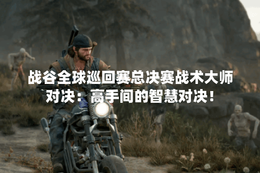 战谷全球巡回赛总决赛战术大师对决:高手间的智慧对决! 战谷全球巡回赛总决赛战术大师对决:高手间的智慧对决!