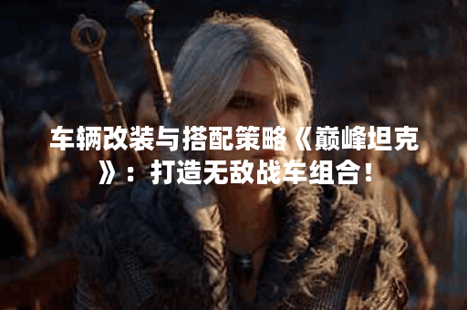 车辆改装与搭配策略《巅峰坦克》：打造无敌战车组合！