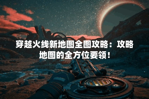 穿越火线新地图全图攻略：攻略地图的全方位要领！