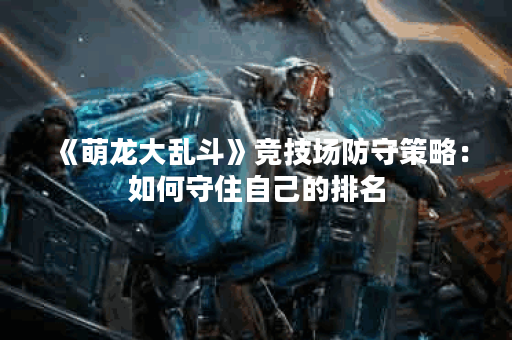 《萌龙大乱斗》竞技场防守策略：如何守住自己的排名？