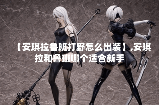 【安琪拉鲁班打野怎么出装】,安琪拉和鲁班哪个适合新手