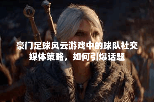 豪门足球风云游戏中的球队社交媒体策略，如何引爆话题？