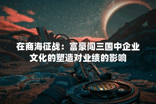 在商海征战：富豪闯三国中企业文化的塑造对业绩的影响？