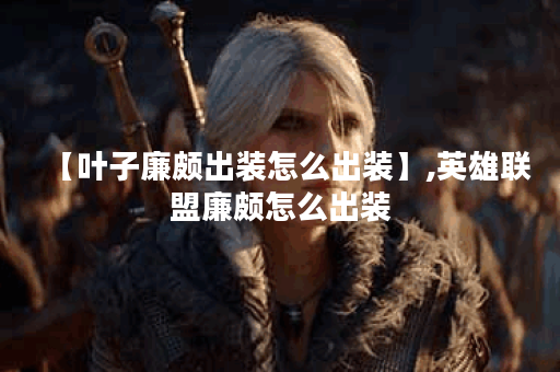 【叶子廉颇出装怎么出装】,英雄联盟廉颇怎么出装