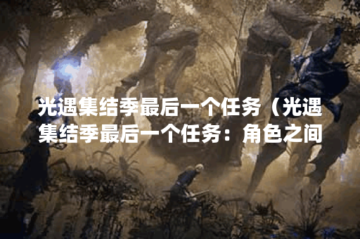 光遇集结季最后一个任务(光遇集结季最后一个任务:角色之间的友谊 光遇集结季最后一个任务(光遇集结季最后一个任务:角色之间的友谊