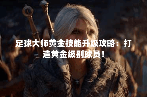 足球大师黄金技能升级攻略：打造黄金级别球员！