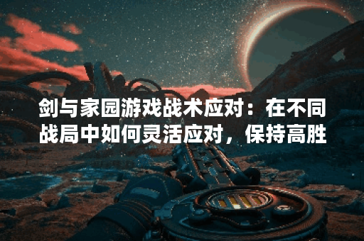 剑与家园游戏战术应对：在不同战局中如何灵活应对，保持高胜率？
