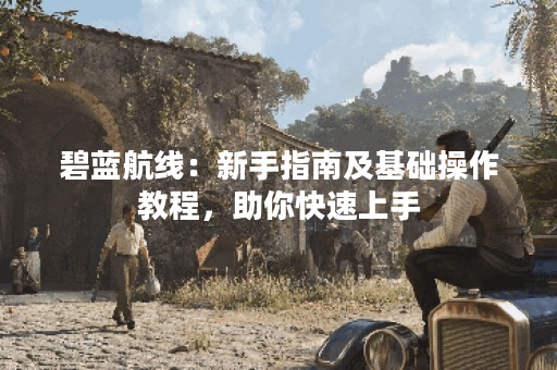碧蓝航线：新手指南及基础操作教程，助你快速上手