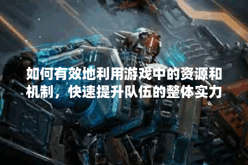 如何有效地利用游戏中的资源和机制，快速提升队伍的整体实力和战斗力？