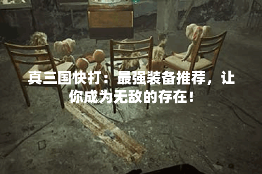 真三国快打：最强装备推荐，让你成为无敌的存在！
