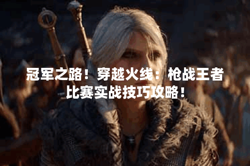 冠军之路！穿越火线：枪战王者比赛实战技巧攻略！