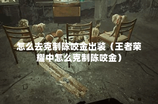 怎么去克制陈咬金出装（王者荣耀中怎么克制陈咬金）