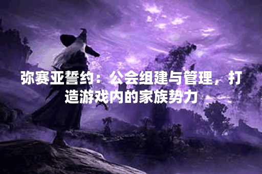 弥赛亚誓约：公会组建与管理，打造游戏内的家族势力