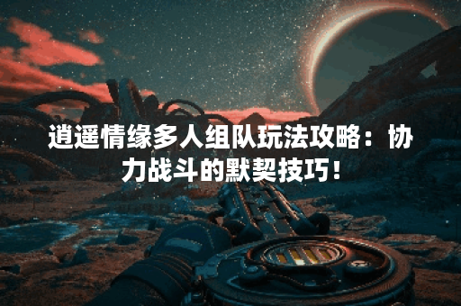 逍遥情缘多人组队玩法攻略：协力战斗的默契技巧！