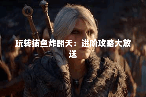 玩转捕鱼炸翻天:进阶攻略大放送 玩转捕鱼炸翻天:进阶攻略大放送
