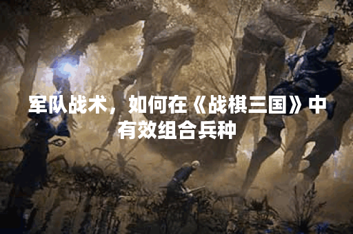 军队战术,如何在《战棋三国》中有效组合兵种? 军队战术,如何在《战棋三国》中有效组合兵种?