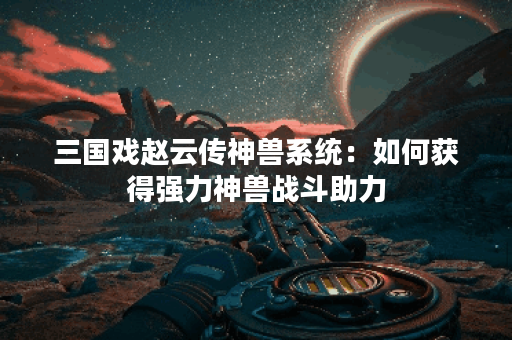 三国戏赵云传神兽系统：如何获得强力神兽战斗助力？