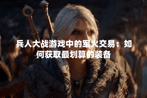 兵人大战游戏中的军火交易：如何获取最划算的装备？