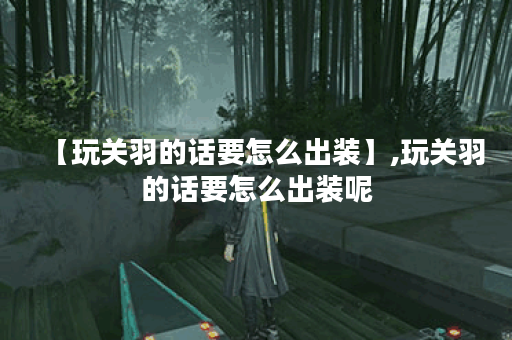 【玩关羽的话要怎么出装】,玩关羽的话要怎么出装呢