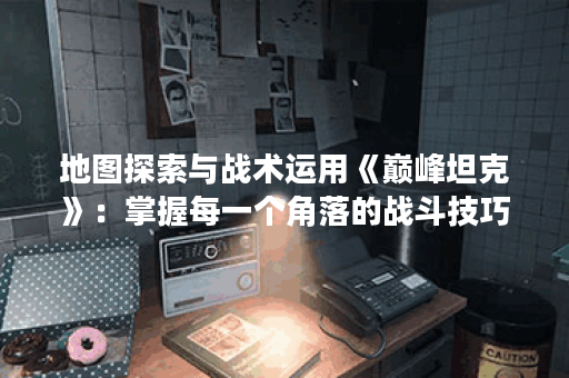 地图探索与战术运用《巅峰坦克》:掌握每一个角落的战斗技巧! 地图探索与战术运用《巅峰坦克》:掌握每一个角落的战斗技巧!