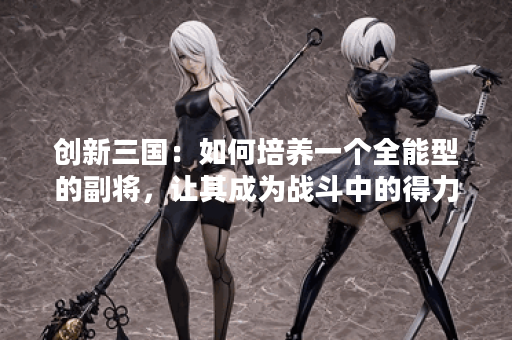 创新三国：如何培养一个全能型的副将，让其成为战斗中的得力助手？