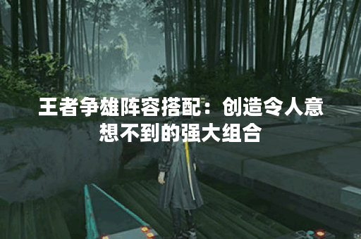 王者争雄阵容搭配：创造令人意想不到的强大组合