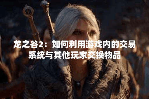 龙之谷2:如何利用游戏内的交易系统与其他玩家交换物品? 龙之谷2:如何利用游戏内的交易系统与其他玩家交换物品?
