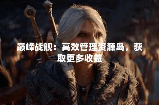 巅峰战舰：高效管理资源岛，获取更多收益