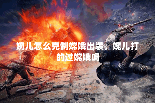 婉儿怎么克制嫦娥出装,婉儿打的过嫦娥吗 婉儿怎么克制嫦娥出装,婉儿打的过嫦娥吗